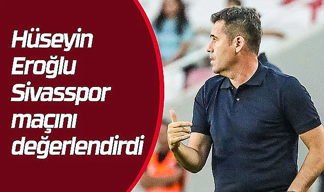 Hüseyin Eroğlu Sivasspor maçı hakkında konuştu