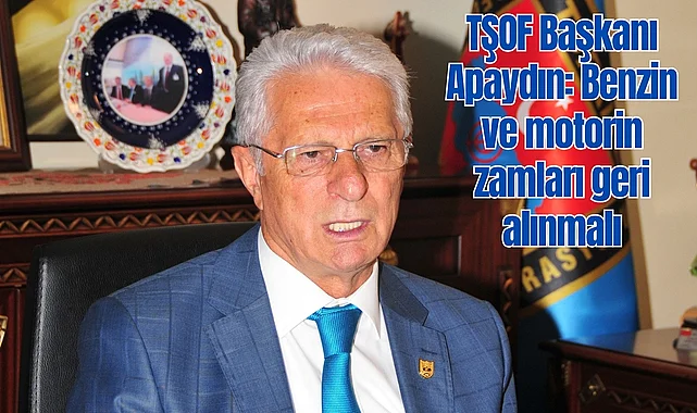 TŞOF Başkanı Apaydın: Benzin ve motorin zamları geri alınmalı